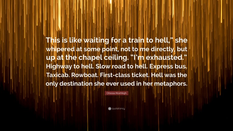 Ottessa Moshfegh Quote: “This is like waiting for a train to hell,” she whipered at some point, not to me directly, but up at the chapel ceiling. “I’m exhausted.” Highway to hell. Slow road to hell. Express bus. Taxicab. Rowboat. First-class ticket. Hell was the only destination she ever used in her metaphors.”