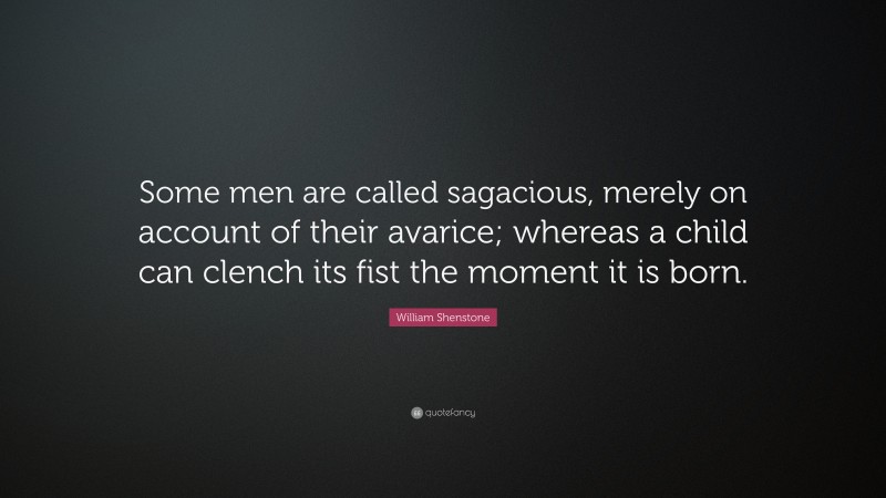 William Shenstone Quote: “Some men are called sagacious, merely on account of their avarice; whereas a child can clench its fist the moment it is born.”