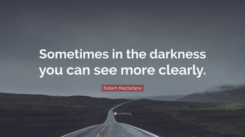 Robert Macfarlane Quote: “Sometimes in the darkness you can see more clearly.”