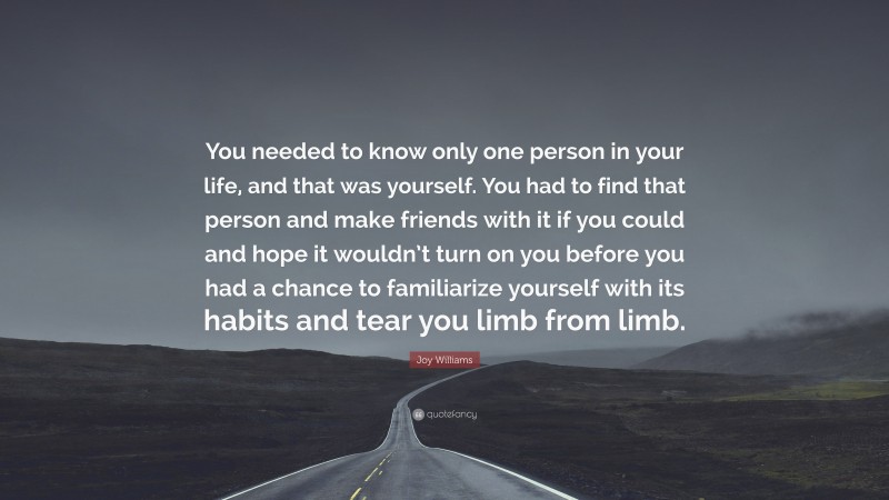 Joy Williams Quote: “You needed to know only one person in your life, and that was yourself. You had to find that person and make friends with it if you could and hope it wouldn’t turn on you before you had a chance to familiarize yourself with its habits and tear you limb from limb.”