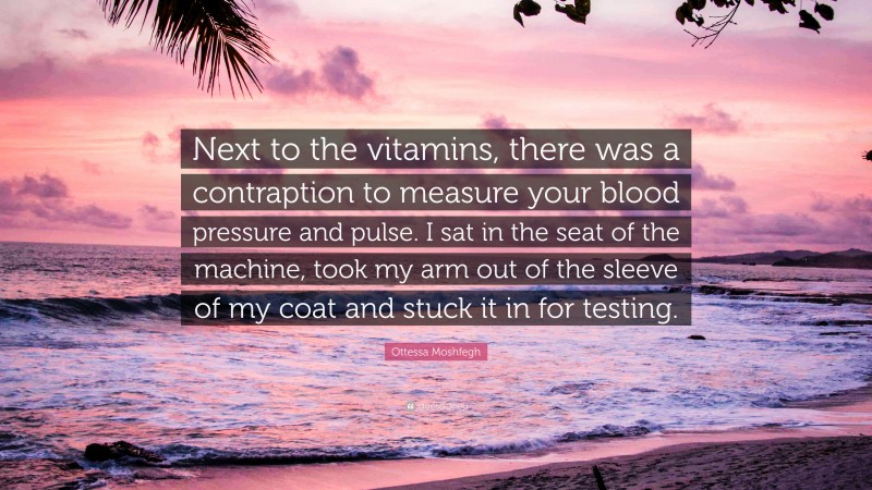 Ottessa Moshfegh Quote: “Next to the vitamins, there was a contraption to measure your blood pressure and pulse. I sat in the seat of the machine, took my arm out of the sleeve of my coat and stuck it in for testing.”