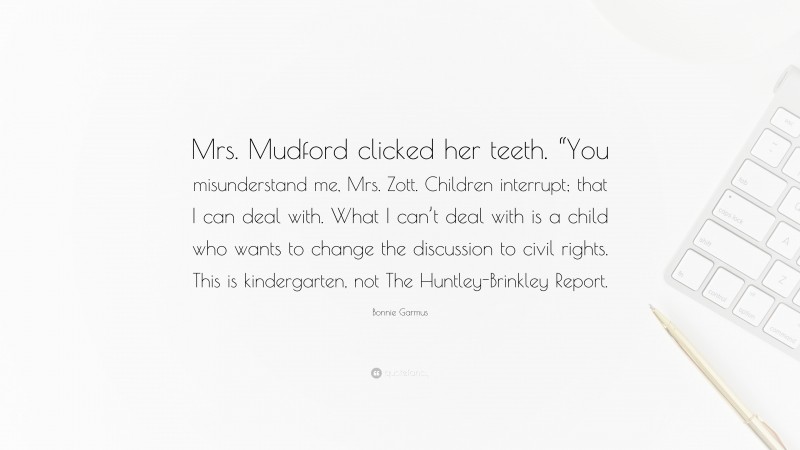 Bonnie Garmus Quote: “Mrs. Mudford clicked her teeth. “You misunderstand me, Mrs. Zott. Children interrupt; that I can deal with. What I can’t deal with is a child who wants to change the discussion to civil rights. This is kindergarten, not The Huntley-Brinkley Report.”