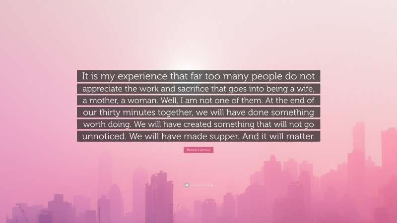 Bonnie Garmus Quote: “It is my experience that far too many people do not appreciate the work and sacrifice that goes into being a wife, a mother, a woman. Well, I am not one of them. At the end of our thirty minutes together, we will have done something worth doing. We will have created something that will not go unnoticed. We will have made supper. And it will matter.”