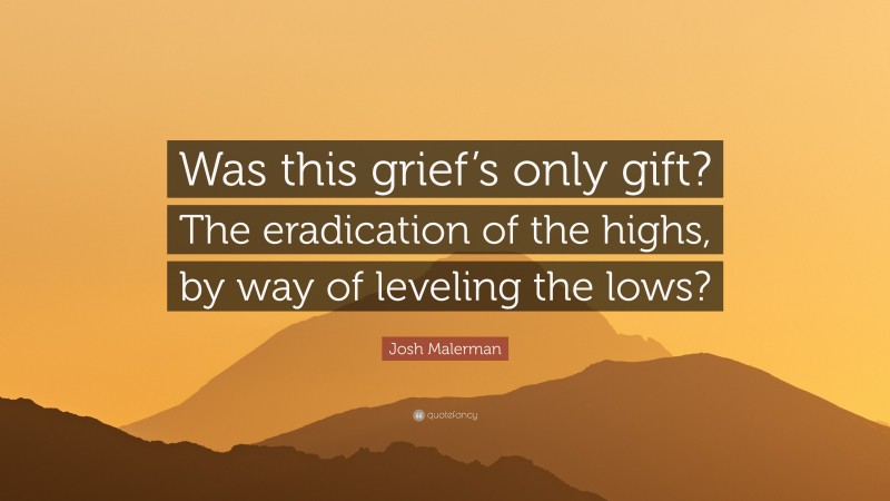 Josh Malerman Quote: “Was this grief’s only gift? The eradication of the highs, by way of leveling the lows?”