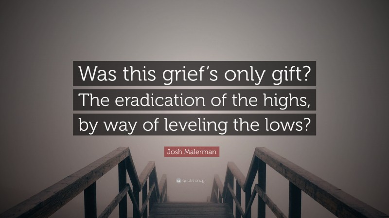 Josh Malerman Quote: “Was this grief’s only gift? The eradication of the highs, by way of leveling the lows?”