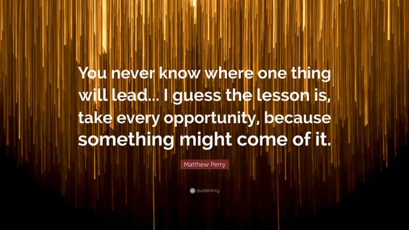 Matthew Perry Quote: “You never know where one thing will lead... I guess the lesson is, take every opportunity, because something might come of it.”
