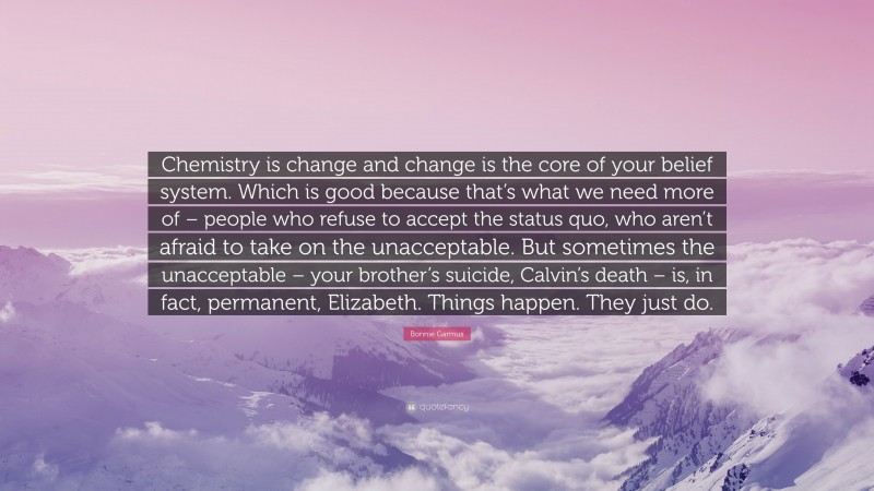 Bonnie Garmus Quote: “Chemistry is change and change is the core of your belief system. Which is good because that’s what we need more of – people who refuse to accept the status quo, who aren’t afraid to take on the unacceptable. But sometimes the unacceptable – your brother’s suicide, Calvin’s death – is, in fact, permanent, Elizabeth. Things happen. They just do.”