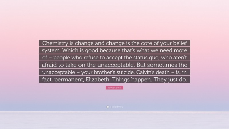 Bonnie Garmus Quote: “Chemistry is change and change is the core of your belief system. Which is good because that’s what we need more of – people who refuse to accept the status quo, who aren’t afraid to take on the unacceptable. But sometimes the unacceptable – your brother’s suicide, Calvin’s death – is, in fact, permanent, Elizabeth. Things happen. They just do.”