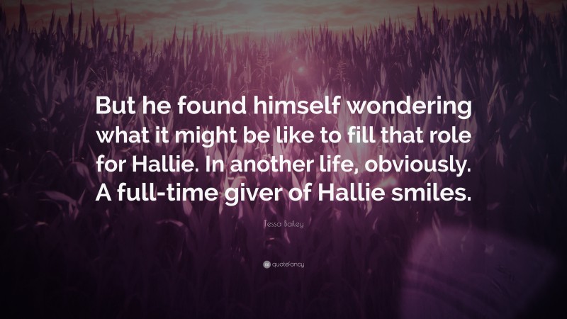 Tessa Bailey Quote: “But he found himself wondering what it might be like to fill that role for Hallie. In another life, obviously. A full-time giver of Hallie smiles.”