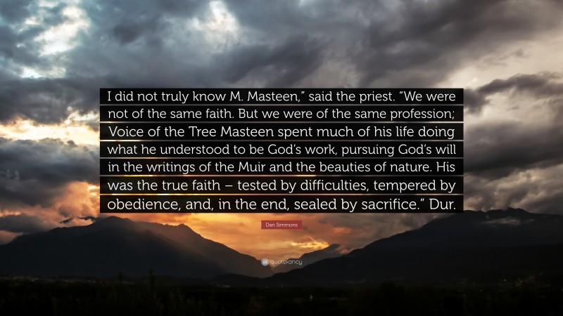 Dan Simmons Quote: “I did not truly know M. Masteen,” said the priest. “We were not of the same faith. But we were of the same profession; Voice of the Tree Masteen spent much of his life doing what he understood to be God’s work, pursuing God’s will in the writings of the Muir and the beauties of nature. His was the true faith – tested by difficulties, tempered by obedience, and, in the end, sealed by sacrifice.” Dur.”