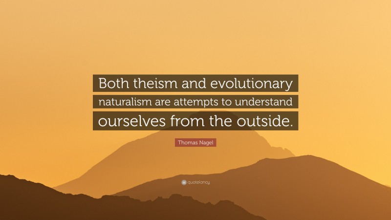 Thomas Nagel Quote: “Both theism and evolutionary naturalism are attempts to understand ourselves from the outside.”