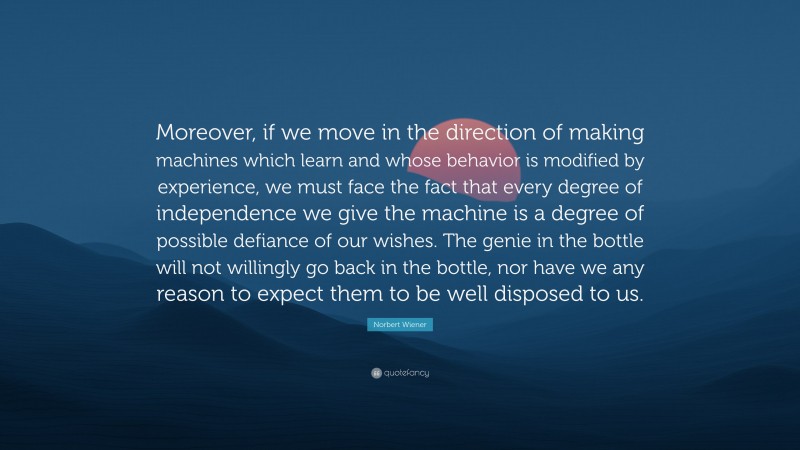 Norbert Wiener Quote: “Moreover, if we move in the direction of making machines which learn and whose behavior is modified by experience, we must face the fact that every degree of independence we give the machine is a degree of possible defiance of our wishes. The genie in the bottle will not willingly go back in the bottle, nor have we any reason to expect them to be well disposed to us.”