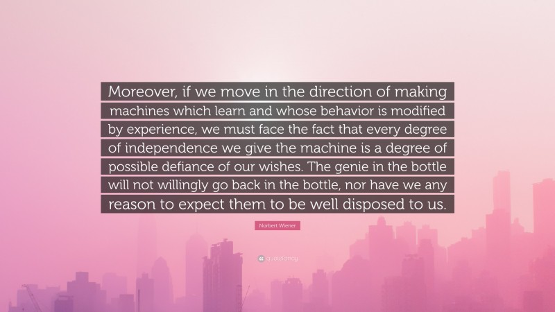 Norbert Wiener Quote: “Moreover, if we move in the direction of making machines which learn and whose behavior is modified by experience, we must face the fact that every degree of independence we give the machine is a degree of possible defiance of our wishes. The genie in the bottle will not willingly go back in the bottle, nor have we any reason to expect them to be well disposed to us.”