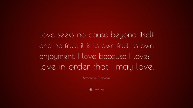 Bernard of Clairvaux Quote: “Love seeks no cause beyond itself and no fruit; it is its own fruit, its own enjoyment. I love because I love; I love in order that I may love.”