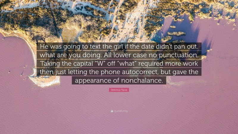 Delicious Tacos Quote: “He was going to text the girl if the date didn’t pan out. what are you doing. All lower case no punctuation. Taking the capital “W” off “what” required more work then just letting the phone autocorrect, but gave the appearance of nonchalance.”