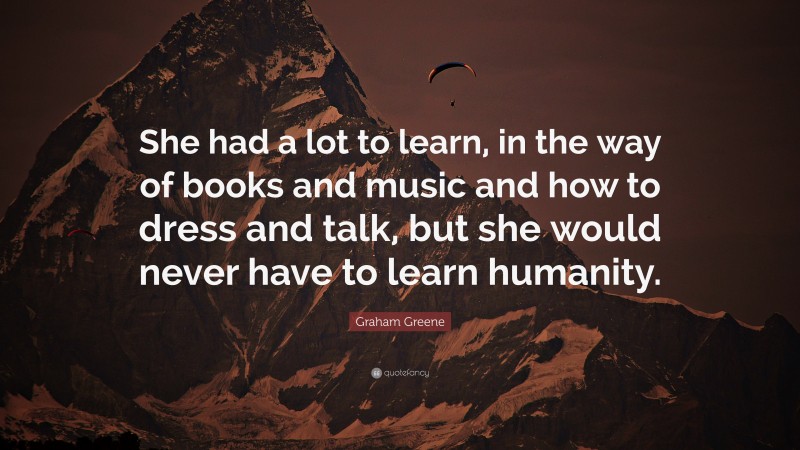 Graham Greene Quote: “She had a lot to learn, in the way of books and music and how to dress and talk, but she would never have to learn humanity.”