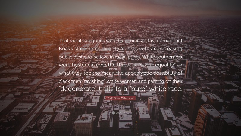 Khalil Gibran Muhammad Quote: “That racial categories were hardening at this moment put Boas’s statements directly at odds with an increasing public desire to believe in racial purity. White southerners were hysterical over the threat of “social equality” or what they took to mean the apocalyptic possibility of black men “ravishing” white women and passing on their “degenerate” traits to a “pure” white race.”