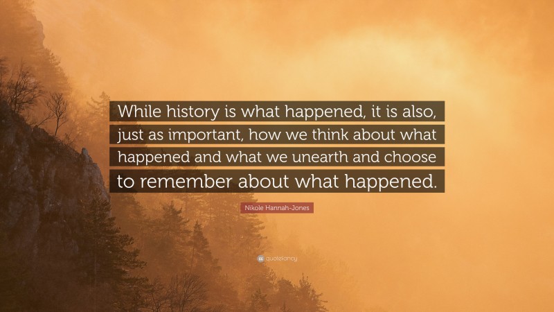 Nikole Hannah-Jones Quote: “While history is what happened, it is also, just as important, how we think about what happened and what we unearth and choose to remember about what happened.”