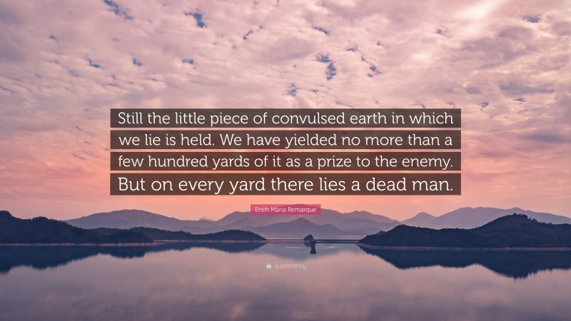 Erich Maria Remarque Quote: “Still the little piece of convulsed earth in which we lie is held. We have yielded no more than a few hundred yards of it as a prize to the enemy. But on every yard there lies a dead man.”