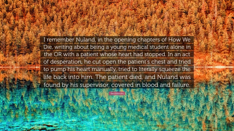 Paul Kalanithi Quote: “I remember Nuland, in the opening chapters of How We Die, writing about being a young medical student alone in the OR with a patient whose heart had stopped. In an act of desperation, he cut open the patient’s chest and tried to pump his heart manually, tried to literally squeeze the life back into him. The patient died, and Nuland was found by his supervisor, covered in blood and failure.”