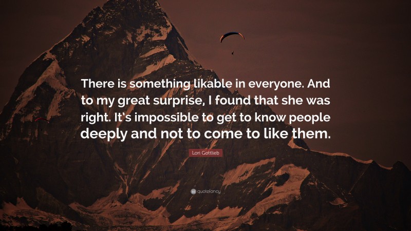 Lori Gottlieb Quote: “There is something likable in everyone. And to my great surprise, I found that she was right. It’s impossible to get to know people deeply and not to come to like them.”