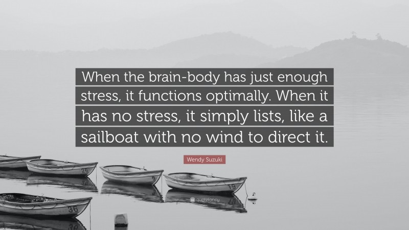 Wendy Suzuki Quote: “When the brain-body has just enough stress, it functions optimally. When it has no stress, it simply lists, like a sailboat with no wind to direct it.”