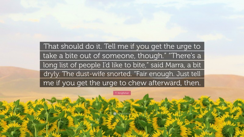 T. Kingfisher Quote: “That should do it. Tell me if you get the urge to take a bite out of someone, though.” “There’s a long list of people I’d like to bite,” said Marra, a bit dryly. The dust-wife snorted. “Fair enough. Just tell me if you get the urge to chew afterward, then.”