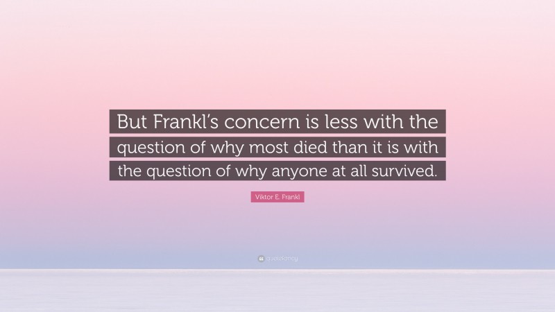 Viktor E. Frankl Quote: “But Frankl’s concern is less with the question of why most died than it is with the question of why anyone at all survived.”
