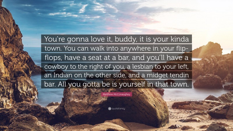 Matthew McConaughey Quote: “You’re gonna love it, buddy, it is your kinda town. You can walk into anywhere in your flip-flops, have a seat at a bar, and you’ll have a cowboy to the right of you, a lesbian to your left, an Indian on the other side, and a midget tendin bar. All you gotta be is yourself in that town.”