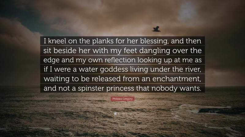 Philippa Gregory Quote: “I kneel on the planks for her blessing, and then sit beside her with my feet dangling over the edge and my own reflection looking up at me as if I were a water goddess living under the river, waiting to be released from an enchantment, and not a spinster princess that nobody wants.”