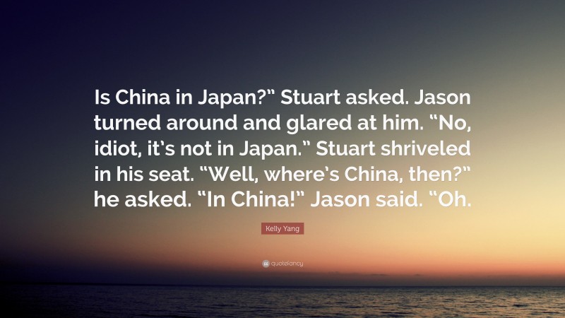 Kelly Yang Quote: “Is China in Japan?” Stuart asked. Jason turned around and glared at him. “No, idiot, it’s not in Japan.” Stuart shriveled in his seat. “Well, where’s China, then?” he asked. “In China!” Jason said. “Oh.”