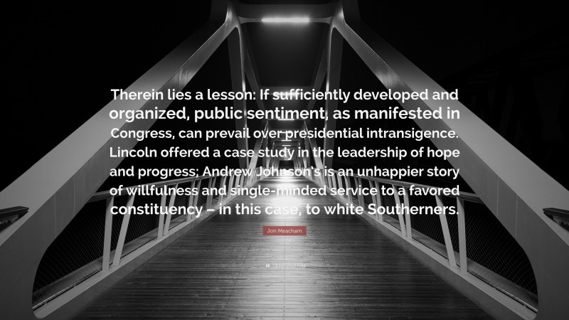 Jon Meacham Quote: “Therein lies a lesson: If sufficiently developed and organized, public sentiment, as manifested in Congress, can prevail over presidential intransigence. Lincoln offered a case study in the leadership of hope and progress; Andrew Johnson’s is an unhappier story of willfulness and single-minded service to a favored constituency – in this case, to white Southerners.”