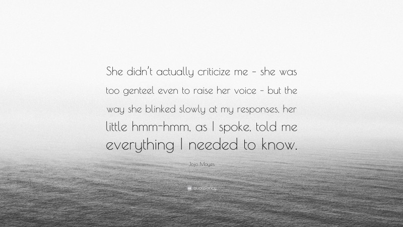 Jojo Moyes Quote: “She didn’t actually criticize me – she was too genteel even to raise her voice – but the way she blinked slowly at my responses, her little hmm-hmm, as I spoke, told me everything I needed to know.”