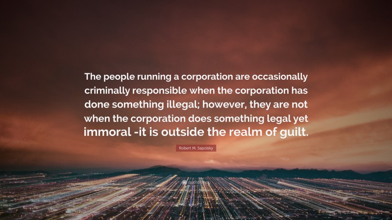 Robert M. Sapolsky Quote: “The people running a corporation are occasionally criminally responsible when the corporation has done something illegal; however, they are not when the corporation does something legal yet immoral -it is outside the realm of guilt.”