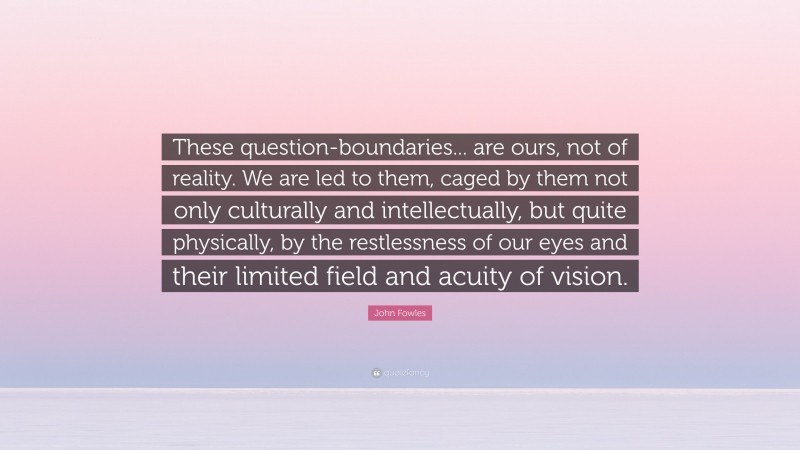 John Fowles Quote: “These question-boundaries... are ours, not of reality. We are led to them, caged by them not only culturally and intellectually, but quite physically, by the restlessness of our eyes and their limited field and acuity of vision.”