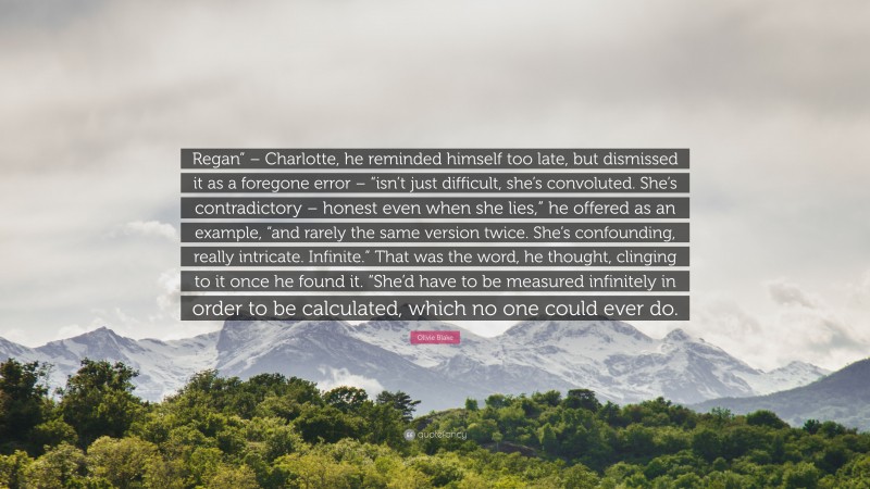 Olivie Blake Quote: “Regan” – Charlotte, he reminded himself too late, but dismissed it as a foregone error – “isn’t just difficult, she’s convoluted. She’s contradictory – honest even when she lies,” he offered as an example, “and rarely the same version twice. She’s confounding, really intricate. Infinite.” That was the word, he thought, clinging to it once he found it. “She’d have to be measured infinitely in order to be calculated, which no one could ever do.”