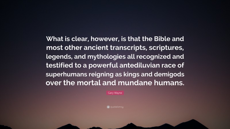 Gary Wayne Quote: “What is clear, however, is that the Bible and most other ancient transcripts, scriptures, legends, and mythologies all recognized and testified to a powerful antediluvian race of superhumans reigning as kings and demigods over the mortal and mundane humans.”