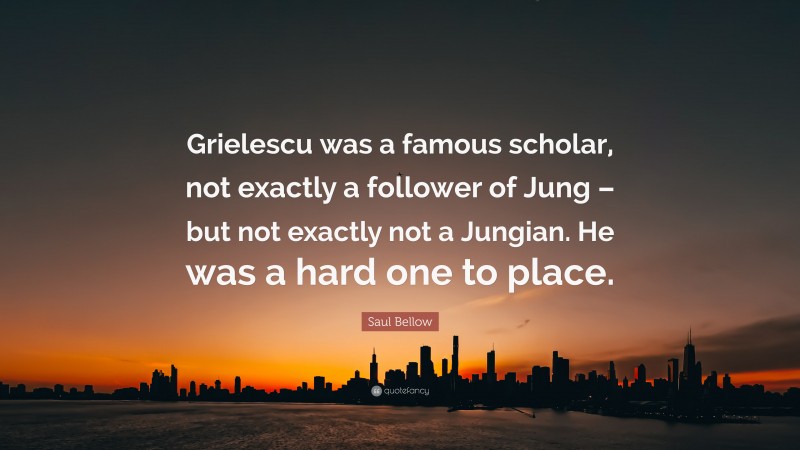 Saul Bellow Quote: “Grielescu was a famous scholar, not exactly a follower of Jung – but not exactly not a Jungian. He was a hard one to place.”