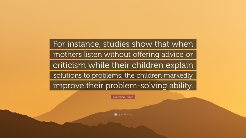 Gretchen Rubin Quote: “For instance, studies show that when mothers listen without offering advice or criticism while their children explain solutions to problems, the children markedly improve their problem-solving ability.”