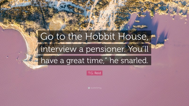 T.G. Reid Quote: “Go to the Hobbit House, interview a pensioner. You’ll have a great time,” he snarled.”