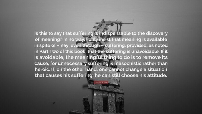 Viktor E. Frankl Quote: “Is this to say that suffering is indispensable to the discovery of meaning? In no way. I only insist that meaning is available in spite of – nay, even through – suffering, provided, as noted in Part Two of this book, that the suffering is unavoidable. If it is avoidable, the meaningful thing to do is to remove its cause, for unnecessary suffering is masochistic rather than heroic. If, on the other hand, one cannot change a situation that causes his suffering, he can still choose his attitude.”