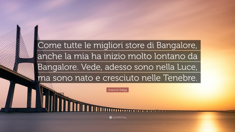 Aravind Adiga Quote: “Come tutte le migliori store di Bangalore, anche la mia ha inizio molto lontano da Bangalore. Vede, adesso sono nella Luce, ma sono nato e cresciuto nelle Tenebre.”