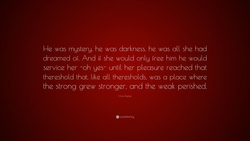 Clive Barker Quote: “He was mystery, he was darkness, he was all she had dreamed of. And if she would only free him he would service her -oh yes- until her pleasure reached that thereshold that, like all theresholds, was a place where the strong grew stronger, and the weak perished.”