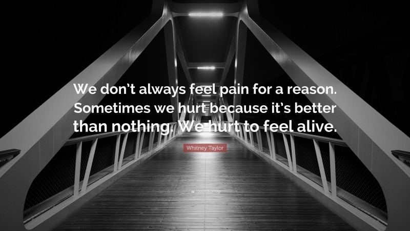 Whitney Taylor Quote: “We don’t always feel pain for a reason. Sometimes we hurt because it’s better than nothing. We hurt to feel alive.”