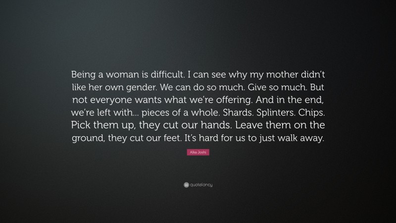 Alka Joshi Quote: “Being a woman is difficult. I can see why my mother didn’t like her own gender. We can do so much. Give so much. But not everyone wants what we’re offering. And in the end, we’re left with... pieces of a whole. Shards. Splinters. Chips. Pick them up, they cut our hands. Leave them on the ground, they cut our feet. It’s hard for us to just walk away.”