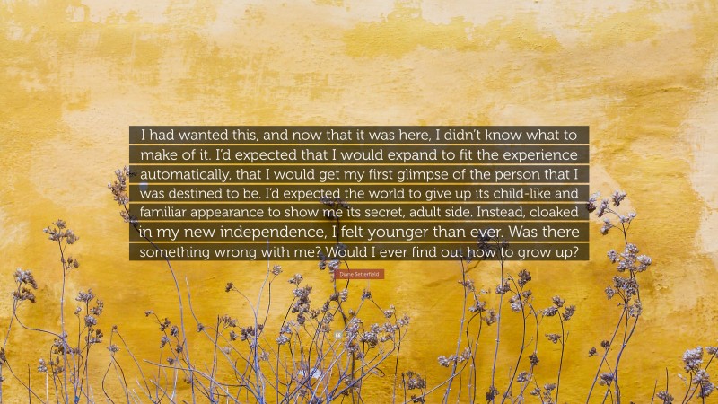 Diane Setterfield Quote: “I had wanted this, and now that it was here, I didn’t know what to make of it. I’d expected that I would expand to fit the experience automatically, that I would get my first glimpse of the person that I was destined to be. I’d expected the world to give up its child-like and familiar appearance to show me its secret, adult side. Instead, cloaked in my new independence, I felt younger than ever. Was there something wrong with me? Would I ever find out how to grow up?”