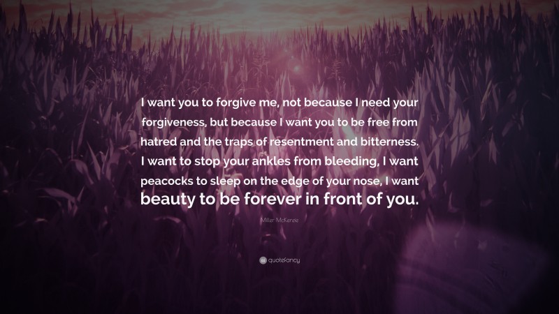 Miller McKenzie Quote: “I want you to forgive me, not because I need your forgiveness, but because I want you to be free from hatred and the traps of resentment and bitterness. I want to stop your ankles from bleeding, I want peacocks to sleep on the edge of your nose, I want beauty to be forever in front of you.”