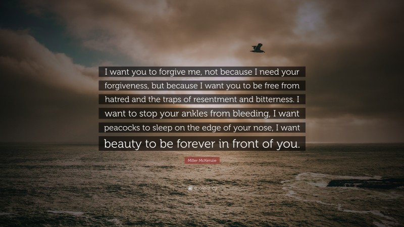 Miller McKenzie Quote: “I want you to forgive me, not because I need your forgiveness, but because I want you to be free from hatred and the traps of resentment and bitterness. I want to stop your ankles from bleeding, I want peacocks to sleep on the edge of your nose, I want beauty to be forever in front of you.”