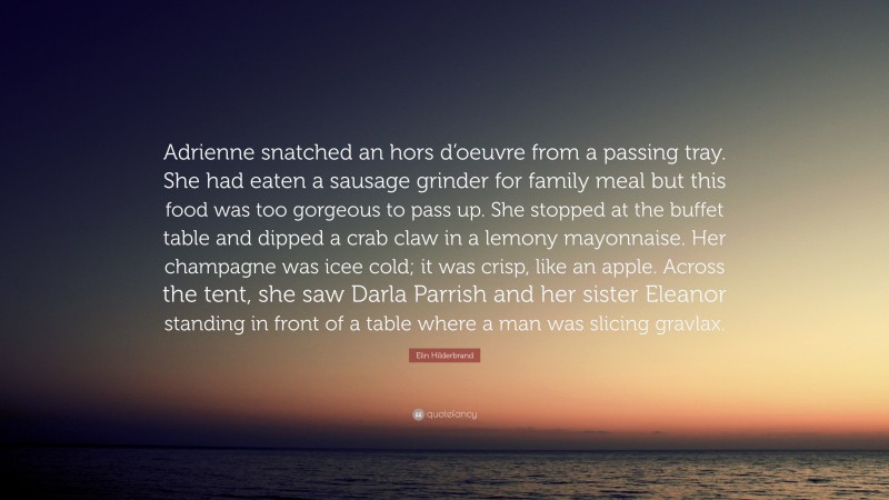 Elin Hilderbrand Quote: “Adrienne snatched an hors d’oeuvre from a passing tray. She had eaten a sausage grinder for family meal but this food was too gorgeous to pass up. She stopped at the buffet table and dipped a crab claw in a lemony mayonnaise. Her champagne was icee cold; it was crisp, like an apple. Across the tent, she saw Darla Parrish and her sister Eleanor standing in front of a table where a man was slicing gravlax.”