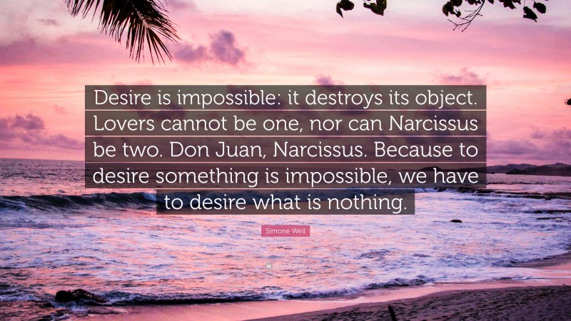 Simone Weil Quote: “Desire is impossible: it destroys its object. Lovers cannot be one, nor can Narcissus be two. Don Juan, Narcissus. Because to desire something is impossible, we have to desire what is nothing.”